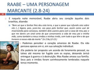 RAABE – UMA PERSONAGEM
MARCANTE (2.8-24)42
 E naquela noite memorável, Raabe abriu seu coração àqueles dois
israelitas, dizendo:
 “Bem sei que o Senhor lhes deu esta terra, e que o pavor que infundis caiu sobre
nós […] Agora, pois, jurai-me, vos peço pelo Senhor que, assim como usei de
misericórdia para convosco, também dela usareis para com a casa de meu pai; e
que me dareis um sinal certo de que conservareis a vida de meu pai e minha
mãe, como também a meus irmãos e minhas irmãs, com tudo o que têm e de que
livrareis a nossa vida da morte.” (Js 2.9a,12-13.)
 Podemos perceber o coração amoroso de Raabe. Ela não
pensava apenas em si, em sua salvação individual.
Ela poderia ter proposto um acordo de livramento pessoal, ou
talvez até mesmo ter fugido com os espias, deixando Jericó
entregue à guerra e à destruição. Mas Raabe amava sua família.
Seus pais e irmãos foram carinhosamente lembrados naquele
tenso momento.
 