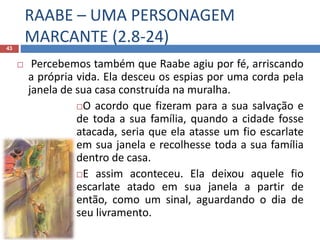RAABE – UMA PERSONAGEM
MARCANTE (2.8-24)43
 Percebemos também que Raabe agiu por fé, arriscando
a própria vida. Ela desceu os espias por uma corda pela
janela de sua casa construída na muralha.
O acordo que fizeram para a sua salvação e
de toda a sua família, quando a cidade fosse
atacada, seria que ela atasse um fio escarlate
em sua janela e recolhesse toda a sua família
dentro de casa.
E assim aconteceu. Ela deixou aquele fio
escarlate atado em sua janela a partir de
então, como um sinal, aguardando o dia de
seu livramento.
 