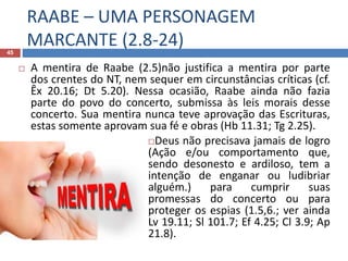 RAABE – UMA PERSONAGEM
MARCANTE (2.8-24)45
 A mentira de Raabe (2.5)não justifica a mentira por parte
dos crentes do NT, nem sequer em circunstâncias críticas (cf.
Êx 20.16; Dt 5.20). Nessa ocasião, Raabe ainda não fazia
parte do povo do concerto, submissa às leis morais desse
concerto. Sua mentira nunca teve aprovação das Escrituras,
estas somente aprovam sua fé e obras (Hb 11.31; Tg 2.25).
Deus não precisava jamais de logro
(Ação e/ou comportamento que,
sendo desonesto e ardiloso, tem a
intenção de enganar ou ludibriar
alguém.) para cumprir suas
promessas do concerto ou para
proteger os espias (1.5,6.; ver ainda
Lv 19.11; Sl 101.7; Ef 4.25; Cl 3.9; Ap
21.8).
 