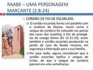 RAABE – UMA PERSONAGEM
MARCANTE (2.8-24)46
 CORDÃO DE FIO DE ESCARLATA.
 O cordão escarlata forma um paralelo com
o cordeiro da Páscoa. Assim como o
sangue do cordeiro foi colocado nas portas
das casas dos israelitas a fim de protegê-
los do castigo divino (Êx 12.21-23), assim
também o cordão escarlata pendurado na
janela da casa de Raabe resultou em
segurança e libertação para a sua família.
 Por essa razão, alguns consideram que o
cordão escarlata tipifica o sangue de
Cristo, de que o sangue do cordeiro
pascoal era uma semelhança
 