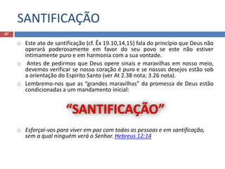 SANTIFICAÇÃO
47
 Este ato de santificação (cf. Êx 19.10,14,15) fala do princípio que Deus não
operará poderosamente em favor do seu povo se este não estiver
intimamente puro e em harmonia com a sua vontade.
 Antes de pedirmos que Deus opere sinais e maravilhas em nosso meio,
devemos verificar se nosso coração é puro e se nossos desejos estão sob
a orientação do Espírito Santo (ver At 2.38 nota; 3.26 nota).
 Lembremo-nos que as “grandes maravilhas” da promessa de Deus estão
condicionadas a um mandamento inicial:
 Esforçai-vos para viver em paz com todas as pessoas e em santificação,
sem a qual ninguém verá o Senhor. Hebreus 12:14
 