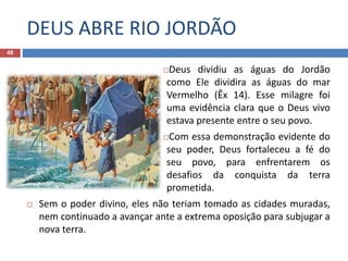 DEUS ABRE RIO JORDÃO
48
Deus dividiu as águas do Jordão
como Ele dividira as águas do mar
Vermelho (Êx 14). Esse milagre foi
uma evidência clara que o Deus vivo
estava presente entre o seu povo.
Com essa demonstração evidente do
seu poder, Deus fortaleceu a fé do
seu povo, para enfrentarem os
desafios da conquista da terra
prometida.
 Sem o poder divino, eles não teriam tomado as cidades muradas,
nem continuado a avançar ante a extrema oposição para subjugar a
nova terra.
 
