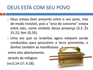 DEUS ESTA COM SEU POVO
49
 Deus estava bem presente entre o seu povo, mas
de modo invisível, pois a "arca do concerto" estava
entre eles, como símbolo dessa presença (3.3 ,Êx
25.22; Nm 10.35).
 Uma vez que os israelitas agora estavam sendo
conduzidos para possuírem a terra prometida, o
Senhor também se manifestava
entre eles abertamente,
através de milagres
(vv.5,14-17; 4.18).
 