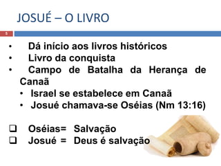 JOSUÉ – O LIVRO
5
• Dá início aos livros históricos
• Livro da conquista
• Campo de Batalha da Herança de
Canaã
• Israel se estabelece em Canaã
• Josué chamava-se Oséias (Nm 13:16)
 Oséias= Salvação
 Josué = Deus é salvação
 
