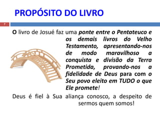 PROPÓSITO DO LIVRO
7
O livro de Josué faz uma ponte entre o Pentateuco e
os demais livros do Velho
Testamento, apresentando-nos
de modo maravilhoso a
conquista e divisão da Terra
Prometida, provando-nos a
fidelidade de Deus para com o
Seu povo eleito em TUDO o que
Ele promete!
Deus é fiel à Sua aliança conosco, a despeito de
sermos quem somos!
 