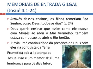 MEMORIAIS DE ENTRADA GILGAL
(Josué 4.1-24)11
 Através desses ensinos, os filhos temeriam "ao
Senhor, vosso Deus, todos os dias" (v. 24)
 Deus queria ensinar que assim como ele esteve
com Moisés ao abrir o Mar Vermelho, também
estava com Josué ao abrir o Rio Jordão.
 Havia uma continuidade da presença de Deus com
eles na conquista da Terra
Prometida sob a liderança de
Josué. Isso é um memorial: é uma
lembrança para os dias futuro
 