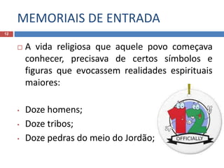 MEMORIAIS DE ENTRADA
12
 A vida religiosa que aquele povo começava
conhecer, precisava de certos símbolos e
figuras que evocassem realidades espirituais
maiores:
• Doze homens;
• Doze tribos;
• Doze pedras do meio do Jordão;
 