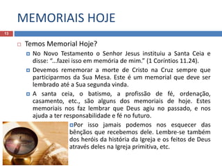 MEMORIAIS HOJE
13
 Temos Memorial Hoje?
 No Novo Testamento o Senhor Jesus instituiu a Santa Ceia e
disse: “...fazei isso em memória de mim.” (1 Coríntios 11.24).
 Devemos rememorar a morte de Cristo na Cruz sempre que
participarmos da Sua Mesa. Este é um memorial que deve ser
lembrado até a Sua segunda vinda.
 A santa ceia, o batismo, a profissão de fé, ordenação,
casamento, etc., são alguns dos memoriais de hoje. Estes
memoriais nos faz lembrar que Deus agiu no passado, e nos
ajuda a ter responsabilidade e fé no futuro.
Por isso jamais podemos nos esquecer das
bênçãos que recebemos dele. Lembre-se também
dos heróis da história da Igreja e os feitos de Deus
através deles na Igreja primitiva, etc.
 