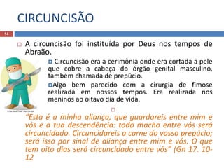 CIRCUNCISÃO
14
 A circuncisão foi instituída por Deus nos tempos de
Abraão.
 Circuncisão era a cerimônia onde era cortada a pele
que cobre a cabeça do órgão genital masculino,
também chamada de prepúcio.
Algo bem parecido com a cirurgia de fimose
realizada em nossos tempos. Era realizada nos
meninos ao oitavo dia de vida.

“Esta é a minha aliança, que guardareis entre mim e
vós e a tua descendência: todo macho entre vós será
circuncidado. Circuncidareis a carne do vosso prepúcio;
será isso por sinal de aliança entre mim e vós. O que
tem oito dias será circuncidado entre vós” (Gn 17. 10-
12
 
