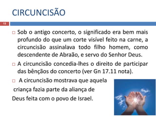 CIRCUNCISÃO
15
 Sob o antigo concerto, o significado era bem mais
profundo do que um corte visível feito na carne, a
circuncisão assinalava todo filho homem, como
descendente de Abraão, e servo do Senhor Deus.
 A circuncisão concedia-lhes o direito de participar
das bênçãos do concerto (ver Gn 17.11 nota).
 A circuncisão mostrava que aquela
criança fazia parte da aliança de
Deus feita com o povo de Israel.
 