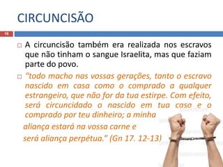 CIRCUNCISÃO
16
 A circuncisão também era realizada nos escravos
que não tinham o sangue Israelita, mas que faziam
parte do povo.
 “todo macho nas vossas gerações, tanto o escravo
nascido em casa como o comprado a qualquer
estrangeiro, que não for da tua estirpe. Com efeito,
será circuncidado o nascido em tua casa e o
comprado por teu dinheiro; a minha
aliança estará na vossa carne e
será aliança perpétua.” (Gn 17. 12-13)
 