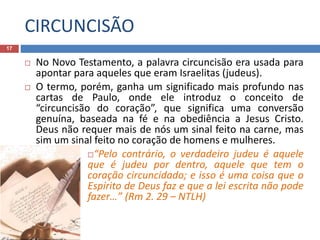 CIRCUNCISÃO
17
 No Novo Testamento, a palavra circuncisão era usada para
apontar para aqueles que eram Israelitas (judeus).
 O termo, porém, ganha um significado mais profundo nas
cartas de Paulo, onde ele introduz o conceito de
“circuncisão do coração”, que significa uma conversão
genuína, baseada na fé e na obediência a Jesus Cristo.
Deus não requer mais de nós um sinal feito na carne, mas
sim um sinal feito no coração de homens e mulheres.
“Pelo contrário, o verdadeiro judeu é aquele
que é judeu por dentro, aquele que tem o
coração circuncidado; e isso é uma coisa que o
Espírito de Deus faz e que a lei escrita não pode
fazer…” (Rm 2. 29 – NTLH)
 