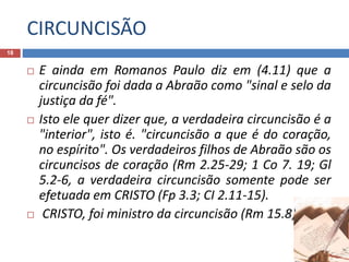 CIRCUNCISÃO
18
 E ainda em Romanos Paulo diz em (4.11) que a
circuncisão foi dada a Abraão como "sinal e selo da
justiça da fé".
 Isto ele quer dizer que, a verdadeira circuncisão é a
"interior", isto é. "circuncisão a que é do coração,
no espírito". Os verdadeiros filhos de Abraão são os
circuncisos de coração (Rm 2.25-29; 1 Co 7. 19; Gl
5.2-6, a verdadeira circuncisão somente pode ser
efetuada em CRISTO (Fp 3.3; CI 2.11-15).
 CRISTO, foi ministro da circuncisão (Rm 15.8).
 