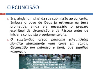 CIRCUNCISÃO
19
 Era, ainda, um sinal da sua submissão ao concerto.
Embora o povo de Deus já estivesse na terra
prometida, ainda era necessário o preparo
espiritual da circuncisão e da Páscoa antes de
iniciar a conquista propriamente dita.
 O substantivo grego peritome (circuncisão)
significa literalmente «um corte em volta».
Circuncisão em hebraico é berit, que significa
«aliança».
 