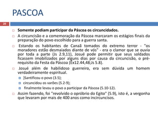 PASCOA
20
 Somente podiam participar da Páscoa os circuncidados.
 A circuncisão e a comemoração da Páscoa marcaram os estágios finais da
preparação do povo escolhido para a guerra santa.
 Estando os habitantes de Canaã tomados do extremo terror - "os
moradores estão desmaiados diante de vós" - era o clamor que se ouvia
por toda a parte (Js 2.9,11), Josué pode permitir que seus soldados
ficassem imobilizados por alguns dias por causa da circuncisão, o pré-
requisito da Festa da Páscoa (Êx12.44,48;Js 5.8).
 Josué além de habilidoso guerreiro, era sem dúvida um homem
verdadeiramente espiritual.
 ]Santificou o povo (3.5);
 circuncidou os varões (5.2-9);
 finalmente levou o povo a participar da Páscoa (5.10-12).
 Assim fazendo, foi "revolvido o opróbrio do Egito" (5.9), isto é, a vergonha
que levaram por mais de 400 anos como incircuncisos.
 