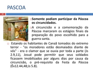 PASCOA
21
Somente podiam participar da Páscoa
os circuncidados.
A circuncisão e a comemoração da
Páscoa marcaram os estágios finais da
preparação do povo escolhido para a
guerra santa.
 Estando os habitantes de Canaã tomados do extremo
terror - "os moradores estão desmaiados diante de
vós" - era o clamor que se ouvia por toda a parte (Js
2.9,11), Josué pode permitir que seus soldados
ficassem imobilizados por alguns dias por causa da
circuncisão, o pré-requisito da Festa da Páscoa
(Êx12.44,48;Js 5.8).
 