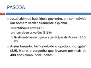 PASCOA
22
 Josué além de habilidoso guerreiro, era sem dúvida
um homem verdadeiramente espiritual.
 Santificou o povo (3.5);
 circuncidou os varões (5.2-9);
 finalmente levou o povo a participar da Páscoa (5.10-
12).
 Assim fazendo, foi "revolvido o opróbrio do Egito"
(5.9), isto é, a vergonha que levaram por mais de
400 anos como incircuncisos.
 