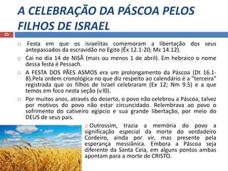 A CELEBRAÇÃO DA PÁSCOA PELOS
FILHOS DE ISRAEL23
 Festa em que os israelitas comemoram a libertação dos seus
antepassados da escravidão no Egito (Êx 12.1-20; Mc 14.12).
 Cai no dia 14 de NISÃ (mais ou menos 1 de abril). Em hebraico o nome
dessa festa é Pessach.
 A FESTA DOS PÃES ASMOS era um prolongamento da Páscoa (Dt 16.1-
8).Pela ordem cronológica no que diz respeito ao calendário é a "terceira"
registrada que os filhos de Israel celebraram (Ex 12; Nm 9.5) e a que
temos em foco nesta seção (v.l0).
 Por muitos anos, através do deserto, o povo não celebrou a Páscoa, talvez
por motivos do povo não estar circuncidado. Relembrava ao povo o
sofrimento do cativeiro egípcio e sua grande libertação, por meio do
DEUS de seus pais.
 Outrossim, trazia a memória do povo a
significação especial da morte do verdadeiro
Cordeiro, ainda por vir, mas presente pela
esperança messiânica. Embora a Páscoa seja
diferente da Santa Ceia, em alguns pontos ambas
apontam para a morte de CRISTO.
 