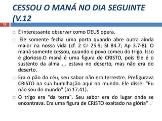 CESSOU O MANÁ NO DIA SEGUINTE
(V.1225
 É interessante observar como DEUS opera.
 Ele somente fecha uma porta quando abre outra ainda
maior na nossa vida (cf. 2 Cr 25.9; SI 84.7; Ap 3.7-8). O
maná somente cessou, quando o povo comeu do trigo. Isso
é glorioso.O maná é uma figura de CRISTO, pois Ele é o
sustento da alma ... estava no deserto, mas não era do
deserto.
 Era o pão do céu, seu sabor não era terrestre. Prefigurava
CRISTO na sua humilhação aqui no mundo. Ele disse: "Eu
não sou do mundo" (Jo 17.41).
 O trigo era "da terra". Seu sabor era do lugar onde se
encontrava. Era uma figura de CRISTO exaltado na glória" .
 