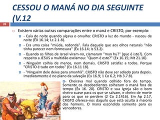 CESSOU O MANÁ NO DIA SEGUINTE
(V.1226
 Existem várias outras comparações entre o maná e CRISTO, por exemplo:
 - Caía de noite quando alçava o orvalho: CRISTO a luz do mundo - nasceu de
noite (ÊX 16.14; Lc 2.1-8).
 - Era uma coisa "miúda, redonda". Fala daquele que aos olhos naturais “não
tinha parecer nem formosura" (Êx 16.14; Is 53.2).
 - Quando os filhos de Israel viram-no, clamaram "man hu?" (que é isto?). Com
respeito a JESUS a multidão exclamou: "Quem é este?" (Ex 16.15; Mt 21.10).
 - Ninguém colhia de menos, nem demais. CRISTO satisfaz a todos. Porque
"CRISTO é tudo em todos" (Ex 16.11 18).
 - "Ninguém dele deixe para amanhã". CRISTO não deve ser adiado para depois.
Imediatamente é no plano da salvação (Ex 16.9; 1 Co 6.2; Hb 3.7.8).
- Cheirava mal quando colhido fora de tempo.
Somente os desobedientes colheram o maná fora de
tempo (Êx 16. 20). CRISTO e sua Igreja são o bom
cheiro suave para os que se salvam, e cheiro de morte
para os que se perdem (2 Co 2.1416). Em Ap 2.17,
CRISTO oferece-nos daquilo que está oculto à maioria
dos homens. O maná escondido somente para os
vencedores.
 