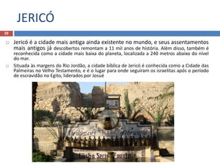 JERICÓ
29
 Jericó é a cidade mais antiga ainda existente no mundo, e seus assentamentos
mais antigos já descobertos remontam a 11 mil anos de história. Além disso, também é
reconhecida como a cidade mais baixa do planeta, localizada a 240 metros abaixo do nível
do mar.
 Situada às margens do Rio Jordão, a cidade bíblica de Jericó é conhecida como a Cidade das
Palmeiras no Velho Testamento, e é o lugar para onde seguiram os israelitas após o período
de escravidão no Egito, liderados por Josué
 