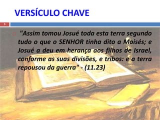 VERSÍCULO CHAVE
3
 "Assim tomou Josué toda esta terra segundo
tudo o que o SENHOR tinha dito a Moisés; e
Josué a deu em herança aos filhos de Israel,
conforme as suas divisões, e tribos: e a terra
repousou da guerra" - (11.23)
 