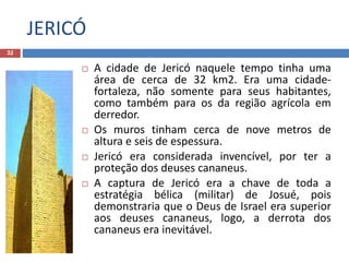 JERICÓ
32
 A cidade de Jericó naquele tempo tinha uma
área de cerca de 32 km2. Era uma cidade-
fortaleza, não somente para seus habitantes,
como também para os da região agrícola em
derredor.
 Os muros tinham cerca de nove metros de
altura e seis de espessura.
 Jericó era considerada invencível, por ter a
proteção dos deuses cananeus.
 A captura de Jericó era a chave de toda a
estratégia bélica (militar) de Josué, pois
demonstraria que o Deus de Israel era superior
aos deuses cananeus, logo, a derrota dos
cananeus era inevitável.
 