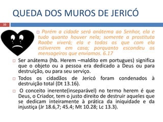 QUEDA DOS MUROS DE JERICÓ
33
 Porém a cidade será anátema ao Senhor, ela e
tudo quanto houver nela; somente a prostituta
Raabe viverá; ela e todos os que com ela
estiverem em casa; porquanto escondeu os
mensageiros que enviamos. 6.17
 Ser anátema (hb. Herem –maldito em portugues) significa
que o objeto ou a pessoa era dedicado a Deus ou para
destruição, ou para seu serviço.
 Todos os cidadãos de Jericó foram condenados à
destruição total (Dt 13.16).
 O conceito inerente(inseparável) no termo herem é que
Deus, o Criador, tem o justo direito de destruir aqueles que
se dedicam inteiramente à prática da iniquidade e da
injustiça (Jr 18.6,7; 45.4; Mt 10.28; Lc 13.3).
 