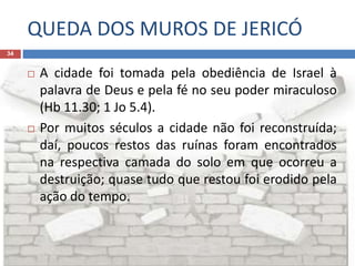 QUEDA DOS MUROS DE JERICÓ
34
 A cidade foi tomada pela obediência de Israel à
palavra de Deus e pela fé no seu poder miraculoso
(Hb 11.30; 1 Jo 5.4).
 Por muitos séculos a cidade não foi reconstruída;
daí, poucos restos das ruínas foram encontrados
na respectiva camada do solo em que ocorreu a
destruição; quase tudo que restou foi erodido pela
ação do tempo.
 