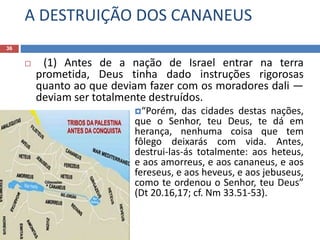 A DESTRUIÇÃO DOS CANANEUS
36
 (1) Antes de a nação de Israel entrar na terra
prometida, Deus tinha dado instruções rigorosas
quanto ao que deviam fazer com os moradores dali —
deviam ser totalmente destruídos.
“Porém, das cidades destas nações,
que o Senhor, teu Deus, te dá em
herança, nenhuma coisa que tem
fôlego deixarás com vida. Antes,
destrui-las-ás totalmente: aos heteus,
e aos amorreus, e aos cananeus, e aos
fereseus, e aos heveus, e aos jebuseus,
como te ordenou o Senhor, teu Deus”
(Dt 20.16,17; cf. Nm 33.51-53).
 