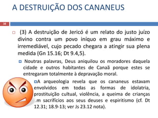 A DESTRUIÇÃO DOS CANANEUS
38
 (3) A destruição de Jericó é um relato do justo juízo
divino contra um povo iníquo em grau máximo e
irremediável, cujo pecado chegara a atingir sua plena
medida (Gn 15.16; Dt 9.4,5).
 Noutras palavras, Deus aniquilou os moradores daquela
cidade e outros habitantes de Canaã porque estes se
entregaram totalmente à depravação moral.
A arqueologia revela que os cananeus estavam
envolvidos em todas as formas de idolatria,
prostituição cultual, violência, a queima de crianças
em sacrifícios aos seus deuses e espiritismo (cf. Dt
12.31; 18.9-13; ver Js 23.12 nota).
 