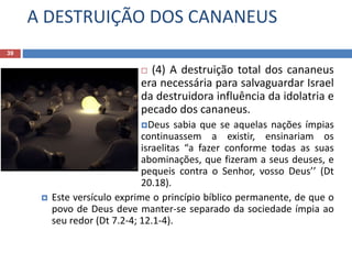 A DESTRUIÇÃO DOS CANANEUS
39
 (4) A destruição total dos cananeus
era necessária para salvaguardar Israel
da destruidora influência da idolatria e
pecado dos cananeus.
Deus sabia que se aquelas nações ímpias
continuassem a existir, ensinariam os
israelitas “a fazer conforme todas as suas
abominações, que fizeram a seus deuses, e
pequeis contra o Senhor, vosso Deus’’ (Dt
20.18).
 Este versículo exprime o princípio bíblico permanente, de que o
povo de Deus deve manter-se separado da sociedade ímpia ao
seu redor (Dt 7.2-4; 12.1-4).
 