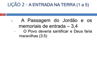 LIÇÃO 2 - A ENTRADA NA TERRA (1 a 5)
4
1. A Passagem do Jordão e os
memoriais de entrada – 3,4
• O Povo deveria santificar e Deus faria
maravilhas (3:5)
 