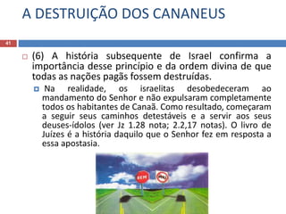A DESTRUIÇÃO DOS CANANEUS
41
 (6) A história subsequente de Israel confirma a
importância desse princípio e da ordem divina de que
todas as nações pagãs fossem destruídas.
 Na realidade, os israelitas desobedeceram ao
mandamento do Senhor e não expulsaram completamente
todos os habitantes de Canaã. Como resultado, começaram
a seguir seus caminhos detestáveis e a servir aos seus
deuses-ídolos (ver Jz 1.28 nota; 2.2,17 notas). O livro de
Juízes é a história daquilo que o Senhor fez em resposta a
essa apostasia.
 
