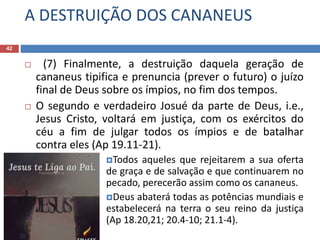 A DESTRUIÇÃO DOS CANANEUS
42
 (7) Finalmente, a destruição daquela geração de
cananeus tipifica e prenuncia (prever o futuro) o juízo
final de Deus sobre os ímpios, no fim dos tempos.
 O segundo e verdadeiro Josué da parte de Deus, i.e.,
Jesus Cristo, voltará em justiça, com os exércitos do
céu a fim de julgar todos os ímpios e de batalhar
contra eles (Ap 19.11-21).
Todos aqueles que rejeitarem a sua oferta
de graça e de salvação e que continuarem no
pecado, perecerão assim como os cananeus.
Deus abaterá todas as potências mundiais e
estabelecerá na terra o seu reino da justiça
(Ap 18.20,21; 20.4-10; 21.1-4).
 