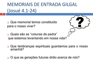 MEMORIAIS DE ENTRADA GILGAL
(Josué 4.1-24)6
 Que memorial temos constituído
para o nosso viver?
 Quais são as “colunas de pedra”
que estamos levantando em nossa vida?
 Que lembranças espirituais guardamos para o nosso
amanhã?
 O que as gerações futuras dirão acerca de nós?
 