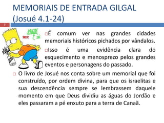MEMORIAIS DE ENTRADA GILGAL
(Josué 4.1-24)7
É comum ver nas grandes cidades
memoriais históricos pichados por vândalos.
Isso é uma evidência clara do
esquecimento e menosprezo pelos grandes
eventos e personagens do passado.
 O livro de Josué nos conta sobre um memorial que foi
construído, por ordem divina, para que os israelitas e
sua descendência sempre se lembrassem daquele
momento em que Deus dividiu as águas do Jordão e
eles passaram a pé enxuto para a terra de Canaã.
 