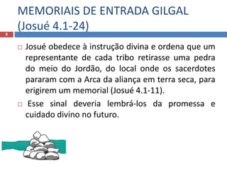 MEMORIAIS DE ENTRADA GILGAL
(Josué 4.1-24)8
 Josué obedece à instrução divina e ordena que um
representante de cada tribo retirasse uma pedra
do meio do Jordão, do local onde os sacerdotes
pararam com a Arca da aliança em terra seca, para
erigirem um memorial (Josué 4.1-11).
 Esse sinal deveria lembrá-los da promessa e
cuidado divino no futuro.
 os pais
 