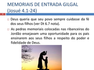 MEMORIAIS DE ENTRADA GILGAL
(Josué 4.1-24)9
 Deus queria que seu povo sempre cuidasse da fé
dos seus filhos (ver Dt 6.7 nota).
 As pedras memoriais colocadas nas ribanceiras do
Jordão ensejavam uma oportunidade para os pais
ensinarem aos seus filhos a respeito do poder e
fidelidade de Deus.
 