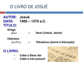 O LIVRO DE JOSUÉ
1
AUTOR: Josué
DATA: 1400 – 1370 a.C.
TÍTULO:
Grego
jIhsoi' – Iesoi (Josué, Jesus)
Hebraico
[uvAh>y – Yehoshua (Jeová é Salvação)
O LIVRO:
- Cabe a Deus dar
- Cabe a nós possuir
 