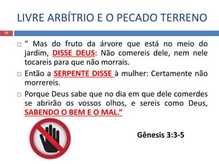 LIVRE ARBÍTRIO E O PECADO TERRENO
11
 “ Mas do fruto da árvore que está no meio do
jardim, DISSE DEUS: Não comereis dele, nem nele
tocareis para que não morrais.
 Então a SERPENTE DISSE à mulher: Certamente não
morrereis.
 Porque Deus sabe que no dia em que dele comerdes
se abrirão os vossos olhos, e sereis como Deus,
SABENDO O BEM E O MAL.”
Gênesis 3:3-5
 