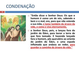CONDENAÇÃO
12
 "Então disse o Senhor Deus: Eis que o
homem é como um de nós, sabendo o
bem e o mal; ora, para que não estenda
a sua mão, e tome também da árvore da
vida, e coma e viva eternamente,
 o Senhor Deus, pois, o lançou fora do
jardim do Éden, para lavrar a terra de
que fora tomado. E havendo lançado
fora o homem, pôs querubins ao oriente
do jardim do Éden, e uma espada
inflamada que andava ao redor, para
guardar o caminho da árvore da vida."
 