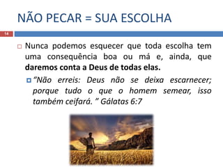 NÃO PECAR = SUA ESCOLHA
14
 Nunca podemos esquecer que toda escolha tem
uma consequência boa ou má e, ainda, que
daremos conta a Deus de todas elas.
 “Não erreis: Deus não se deixa escarnecer;
porque tudo o que o homem semear, isso
também ceifará. ” Gálatas 6:7
 
