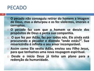 PECADO
17
 O pecado não conseguiu retirar do homem a imagem
de Deus, mas a deturpou e os fez violentos, imorais e
corruptos.
 O pecado faz com que o homem se desvie dos
propósitos de Deus e perca sua companhia.
 O que fez por Adão, faz por todos nós. Ele ainda está
procurando o pecador e dizendo “onde estás?”. Sua
misericórdia é infinita e seu amor incomparável.
 Assim como Ele vestiu Adão, enviou seu Filho Jesus,
para que tenhamos uma nova roupagem espiritual.
 Desde o início Deus já tinha um plano para a
redenção da humanidade.
 