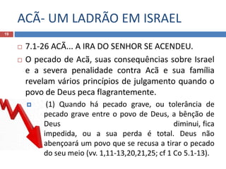 ACÃ- UM LADRÃO EM ISRAEL
19
 7.1-26 ACÃ... A IRA DO SENHOR SE ACENDEU.
 O pecado de Acã, suas consequências sobre Israel
e a severa penalidade contra Acã e sua família
revelam vários princípios de julgamento quando o
povo de Deus peca flagrantemente.
 (1) Quando há pecado grave, ou tolerância de
pecado grave entre o povo de Deus, a bênção de
Deus diminui, fica
impedida, ou a sua perda é total. Deus não
abençoará um povo que se recusa a tirar o pecado
do seu meio (vv. 1,11-13,20,21,25; cf 1 Co 5.1-13).
 