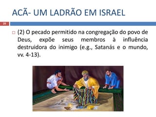 ACÃ- UM LADRÃO EM ISRAEL
20
 (2) O pecado permitido na congregação do povo de
Deus, expõe seus membros à influência
destruidora do inimigo (e.g., Satanás e o mundo,
vv. 4-13).
 