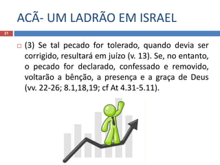 ACÃ- UM LADRÃO EM ISRAEL
21
 (3) Se tal pecado for tolerado, quando devia ser
corrigido, resultará em juízo (v. 13). Se, no entanto,
o pecado for declarado, confessado e removido,
voltarão a bênção, a presença e a graça de Deus
(vv. 22-26; 8.1,18,19; cf At 4.31-5.11).
 