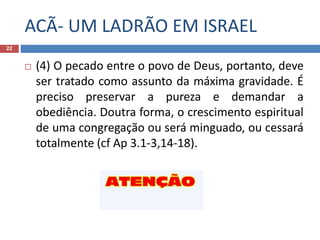 ACÃ- UM LADRÃO EM ISRAEL
22
 (4) O pecado entre o povo de Deus, portanto, deve
ser tratado como assunto da máxima gravidade. É
preciso preservar a pureza e demandar a
obediência. Doutra forma, o crescimento espiritual
de uma congregação ou será minguado, ou cessará
totalmente (cf Ap 3.1-3,14-18).
 