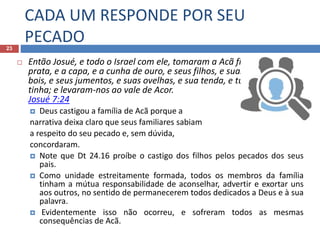 CADA UM RESPONDE POR SEU
PECADO23
 Então Josué, e todo o Israel com ele, tomaram a Acã filho de Zerá, e a
prata, e a capa, e a cunha de ouro, e seus filhos, e suas filhas, e seus
bois, e seus jumentos, e suas ovelhas, e sua tenda, e tudo quanto ele
tinha; e levaram-nos ao vale de Acor.
Josué 7:24
 Deus castigou a família de Acã porque a
narrativa deixa claro que seus familiares sabiam
a respeito do seu pecado e, sem dúvida,
concordaram.
 Note que Dt 24.16 proíbe o castigo dos filhos pelos pecados dos seus
pais.
 Como unidade estreitamente formada, todos os membros da família
tinham a mútua responsabilidade de aconselhar, advertir e exortar uns
aos outros, no sentido de permanecerem todos dedicados a Deus e à sua
palavra.
 Evidentemente isso não ocorreu, e sofreram todos as mesmas
consequências de Acã.
 