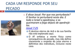 CADA UM RESPONDE POR SEU
PECADO24
 E disse Josué: Por que nos perturbaste?
O Senhor te perturbará neste dia. E
todo o Israel o apedrejou; e os
queimaram a fogo depois de apedrejá-
los.
Josué 7:25
 O destino eterno de Acã e da sua família
não está explanado aqui.
 O AT enfatiza a morte física como
consequência do pecado, mas não define
claramente a respeito do juízo eterno e
definitivo dos indivíduos, inclusive neste
caso.
 